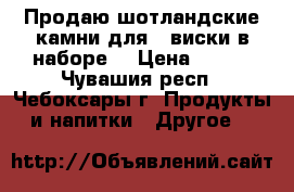Продаю шотландские камни для   виски в наборе  › Цена ­ 400 - Чувашия респ., Чебоксары г. Продукты и напитки » Другое   